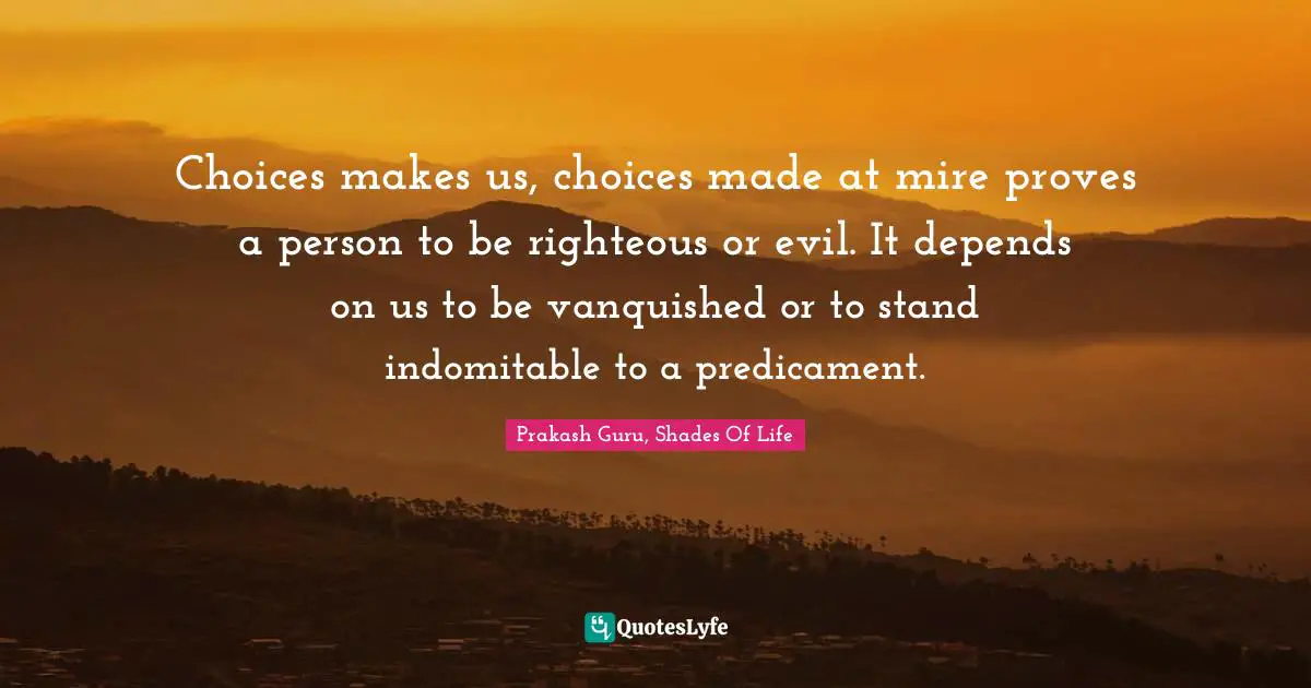 Choices makes us, choices made at mire proves a person to be righteous or evil. It depends on us to be vanquished or to stand indomitable to a predicament.