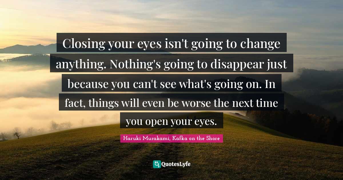 Closing your eyes isn't going to change anything. Nothing's going to d