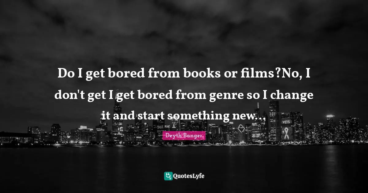 Do I get bored from books or films?No, I don't get I get bored from genre so I change it and start something new...