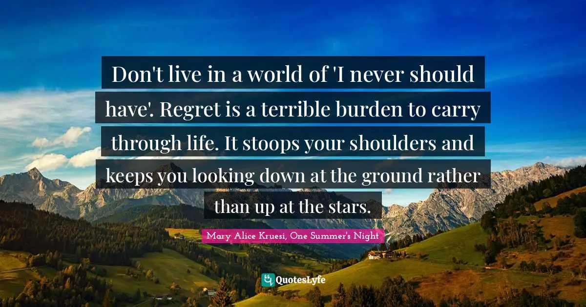 Don't live in a world of 'I never should have'. Regret is a terrible burden to carry through life. It stoops your shoulders and keeps you looking down at the ground rather than up at the stars.