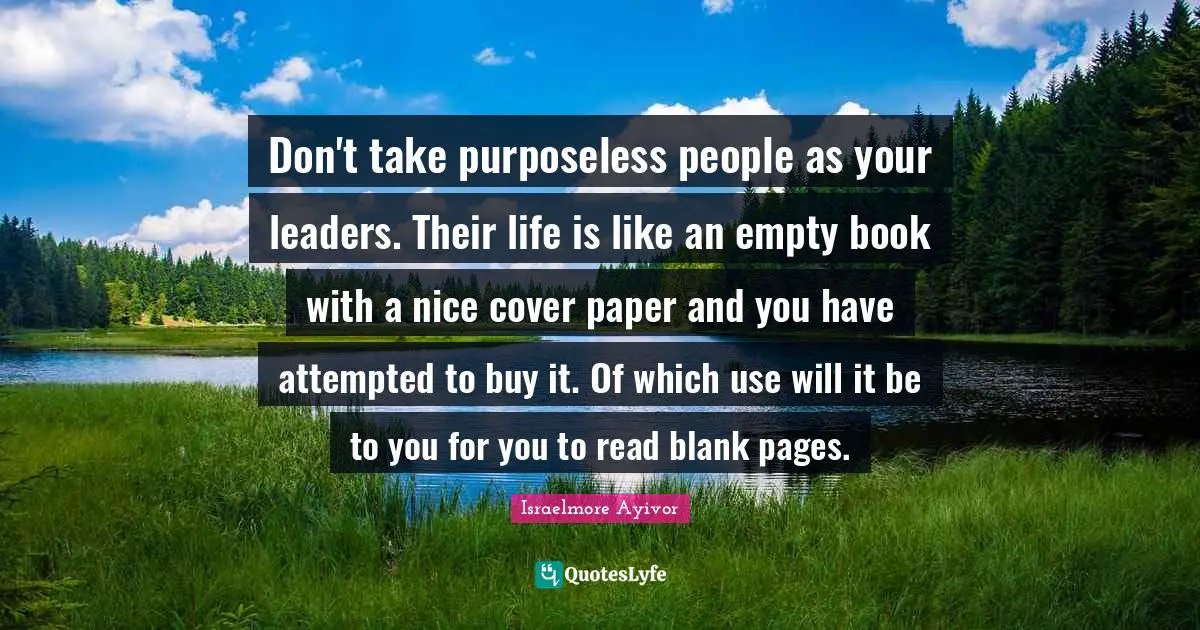 Don't take purposeless people as your leaders. Their life is like an empty book with a nice cover paper and you have attempted to buy it. Of which use will it be to you for you to read blank pages.