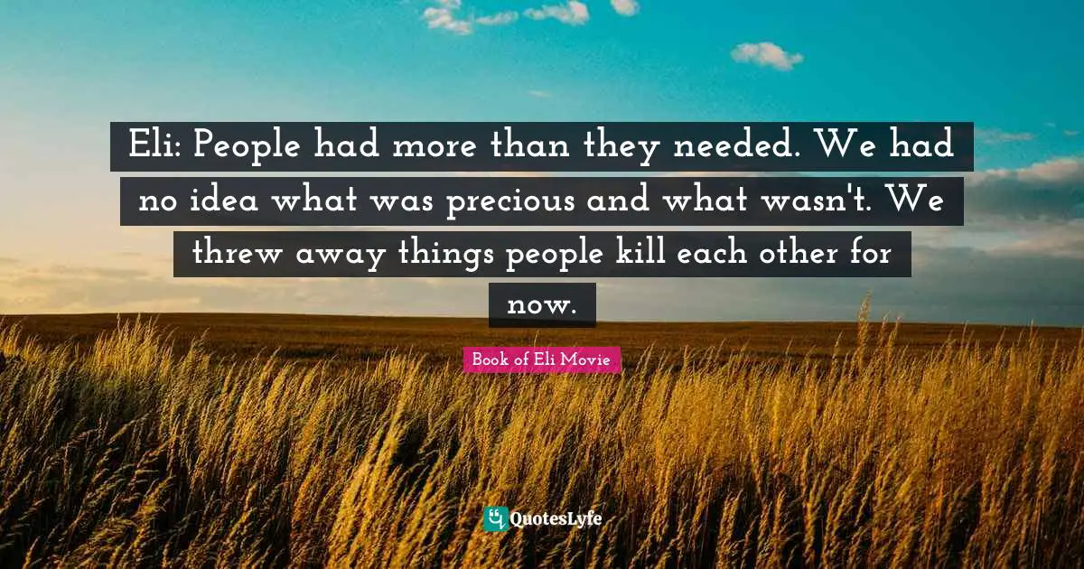 Eli: People had more than they needed. We had no idea what was precious and what wasn't. We threw away things people kill each other for now.