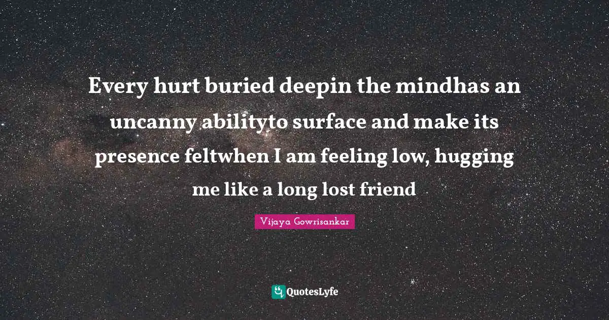 Every hurt buried deepin the mindhas an uncanny abilityto surface and make its presence feltwhen I am feeling low, hugging me like a long lost friend
