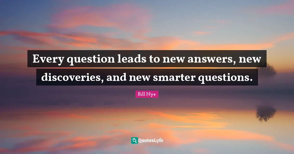 Every question leads to new answers, new discoveries, and new smarter questions.