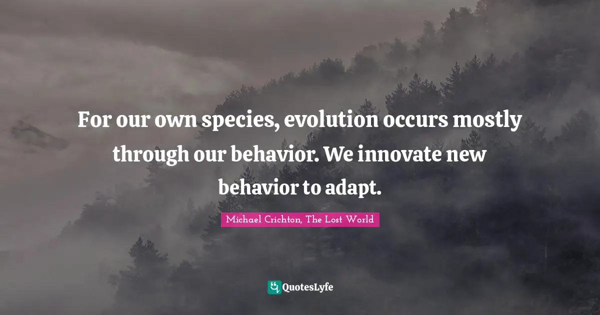 For our own species, evolution occurs mostly through our behavior. We innovate new behavior to adapt.