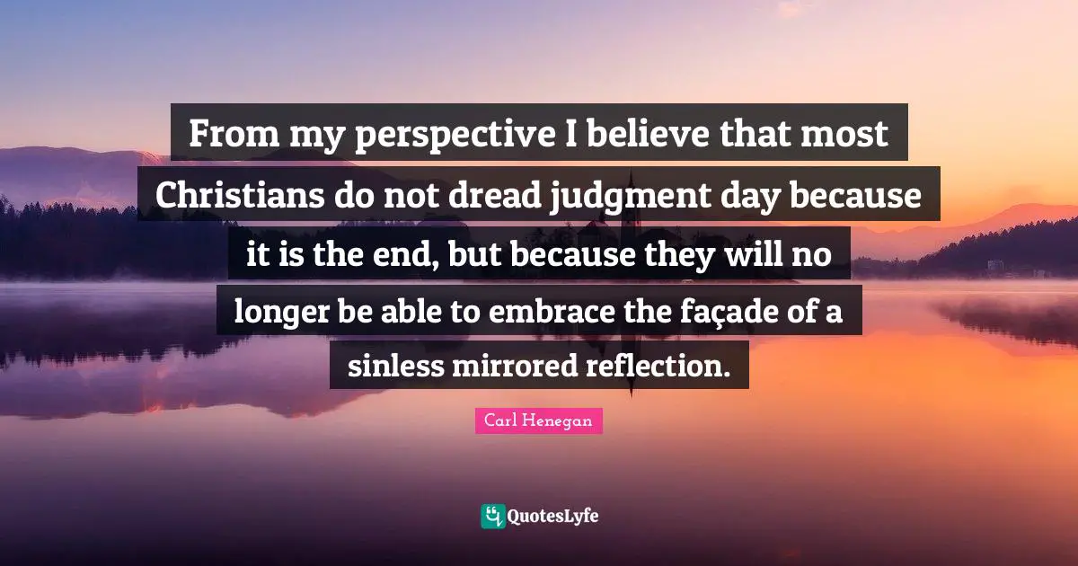 From my perspective I believe that most Christians do not dread judgment day because it is the end, but because they will no longer be able to embrace the façade of a sinless mirrored reflection.