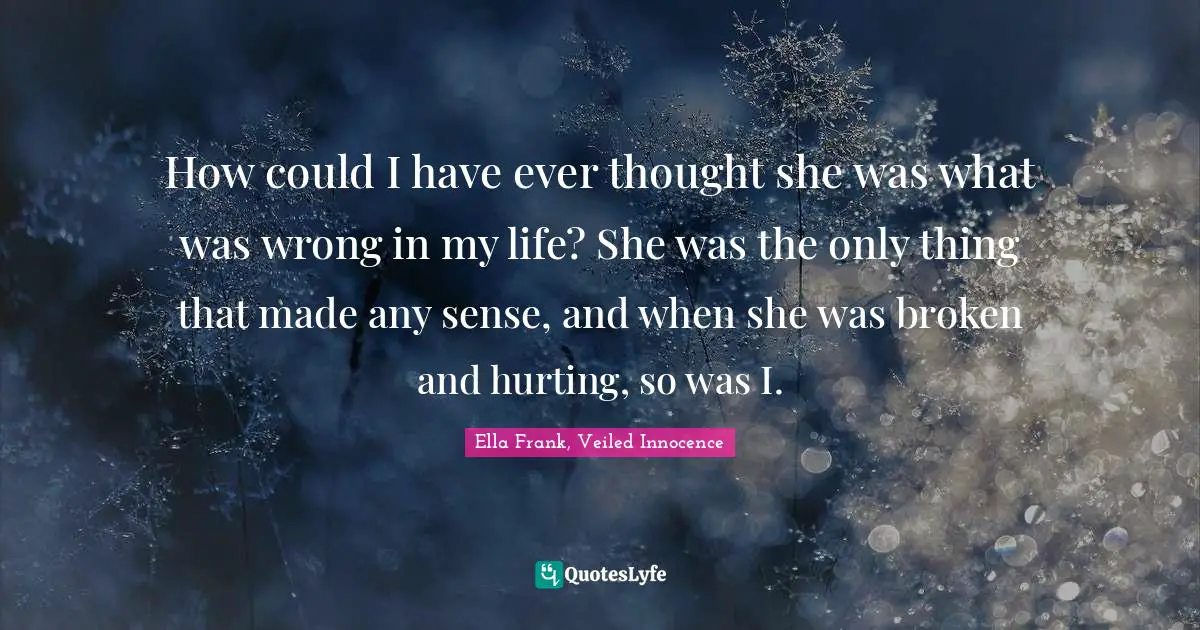 How could I have ever thought she was what was wrong in my life? She was the only thing that made any sense, and when she was broken and hurting, so was I.