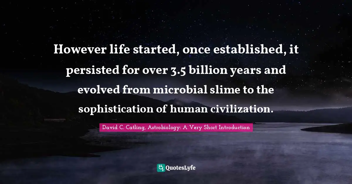 However life started, once established, it persisted for over 3.5 billion years and evolved from microbial slime to the sophistication of human civilization.