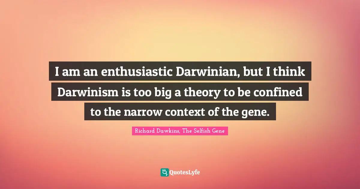 I am an enthusiastic Darwinian, but I think Darwinism is too big a theory to be confined to the narrow context of the gene.