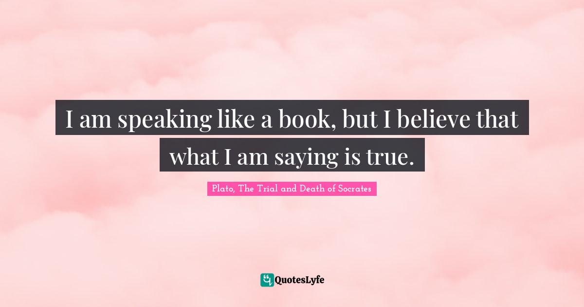 Plato, The Trial and Death of Socrates Quotes: I am speaking like a book, but I believe that what I am saying is true.