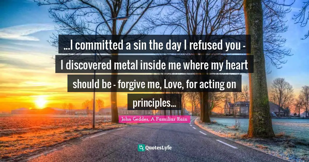 John Geddes, A Familiar Rain Quotes: "...I committed a sin the day I refused you - I discovered metal inside me where my heart should be - forgive me, Love, for acting on principles..."