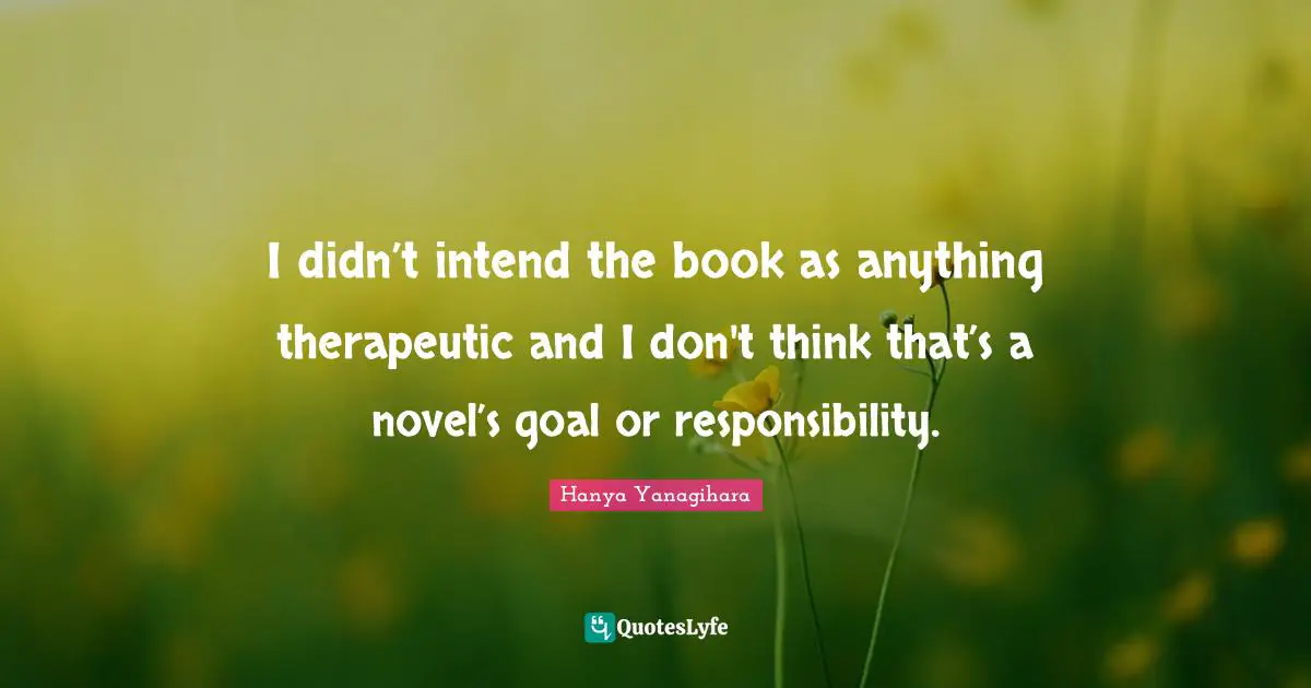 I didn’t intend the book as anything therapeutic and I don't think that’s a novel’s goal or responsibility.
