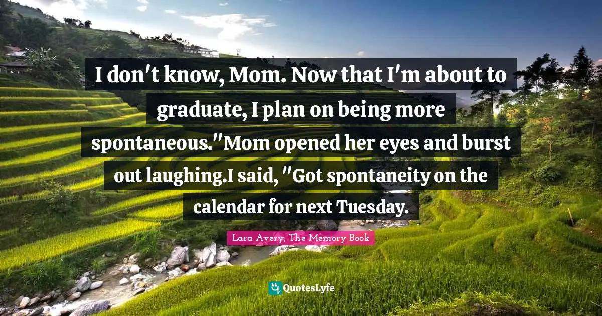 I don't know, Mom. Now that I'm about to graduate, I plan on being more spontaneous."Mom opened her eyes and burst out laughing.I said, "Got spontaneity on the calendar for next Tuesday.