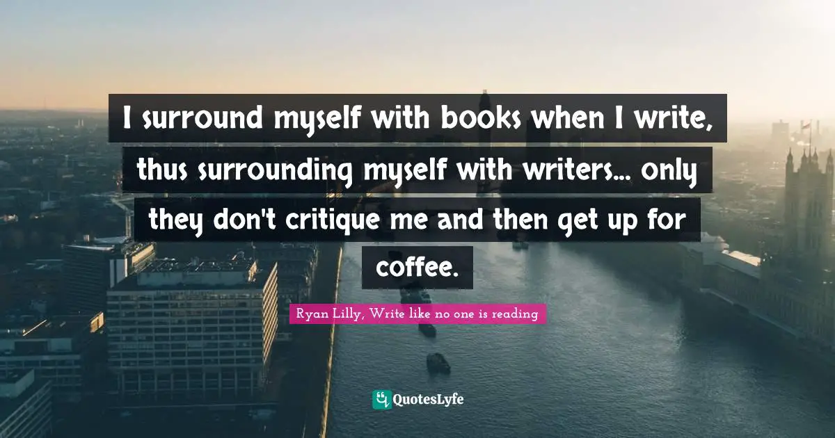 Ryan Lilly, Write like no one is reading Quotes: I surround myself with books when I write, thus surrounding myself with writers... only they don't critique me and then get up for coffee.