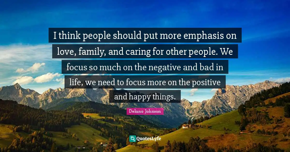 I think people should put more emphasis on love, family, and caring for other people. We focus so much on the negative and bad in life, we need to focus more on the positive and happy things.