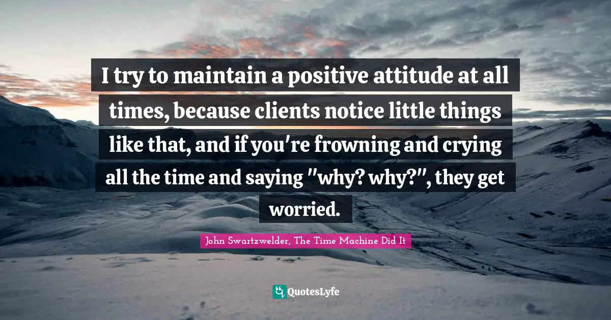 I try to maintain a positive attitude at all times, because clients notice little things like that, and if you're frowning and crying all the time and saying "why? why?", they get worried.