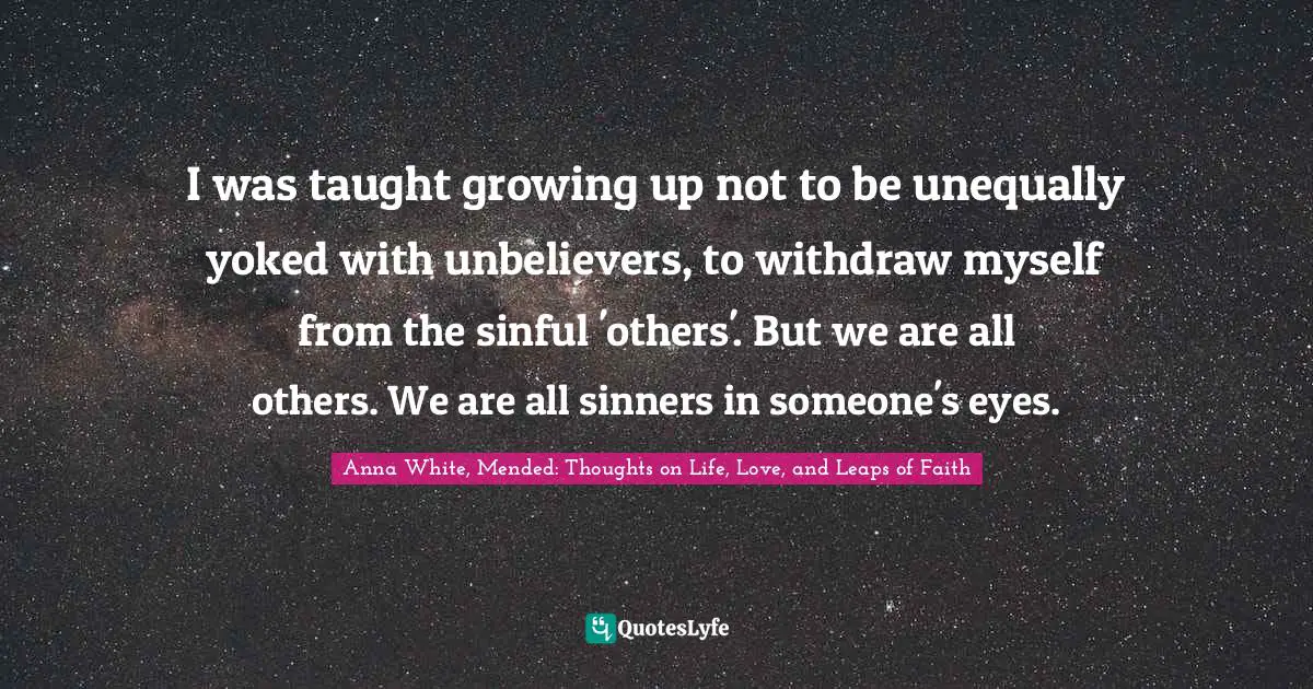 I was taught growing up not to be unequally yoked with unbelievers, to withdraw myself from the sinful 'others'. But we are all others. We are all sinners in someone's eyes.