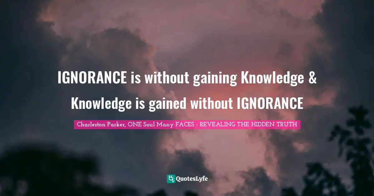 IGNORANCE is without gaining Knowledge & Knowledge is gained without IGNORANCE