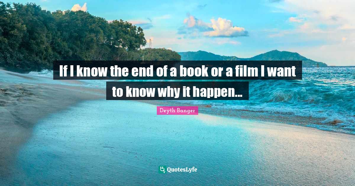 If I know the end of a book or a film I want to know why it happen...... Quote by Deyth Banger