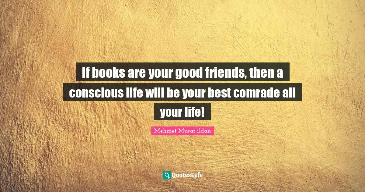 If books are your good friends, then a conscious life will be your best comrade all your life!