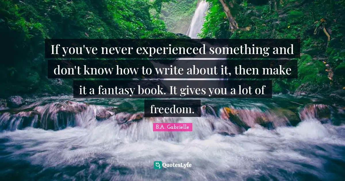 If you've never experienced something and don't know how to write about it, then make it a fantasy book. It gives you a lot of freedom.
