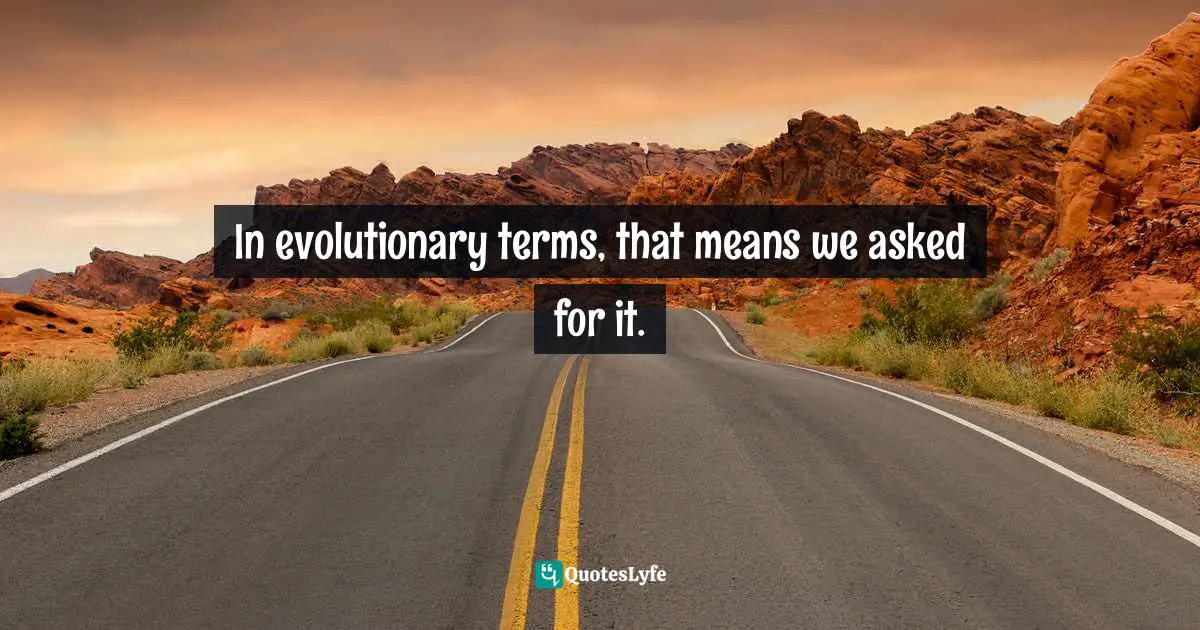 In evolutionary terms, that means we asked for it.