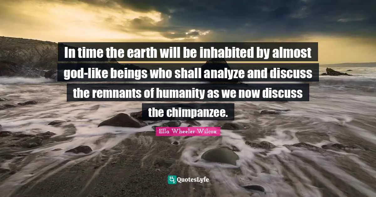 In time the earth will be inhabited by almost god-like beings who shall analyze and discuss the remnants of humanity as we now discuss the chimpanzee.
