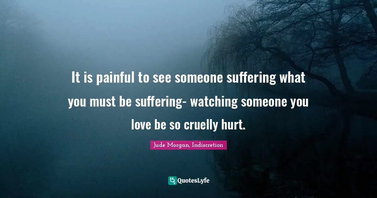 It is painful to see someone suffering what you must be suffering- watching someone you love be so cruelly hurt.
