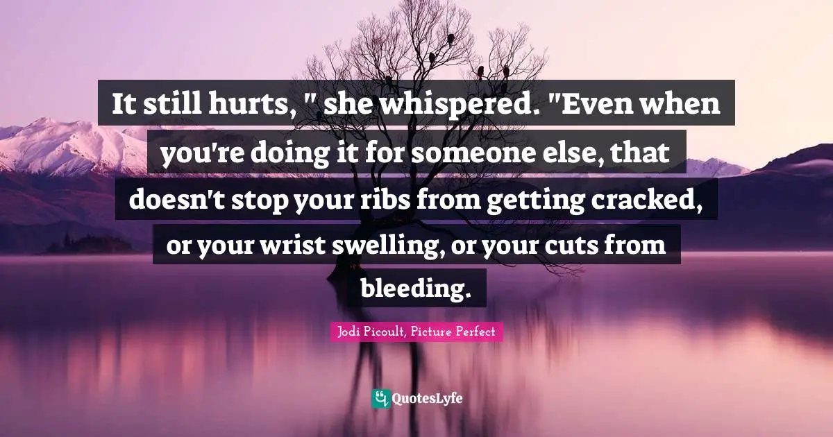 It still hurts, " she whispered. "Even when you're doing it for someone else, that doesn't stop your ribs from getting cracked, or your wrist swelling, or your cuts from bleeding.