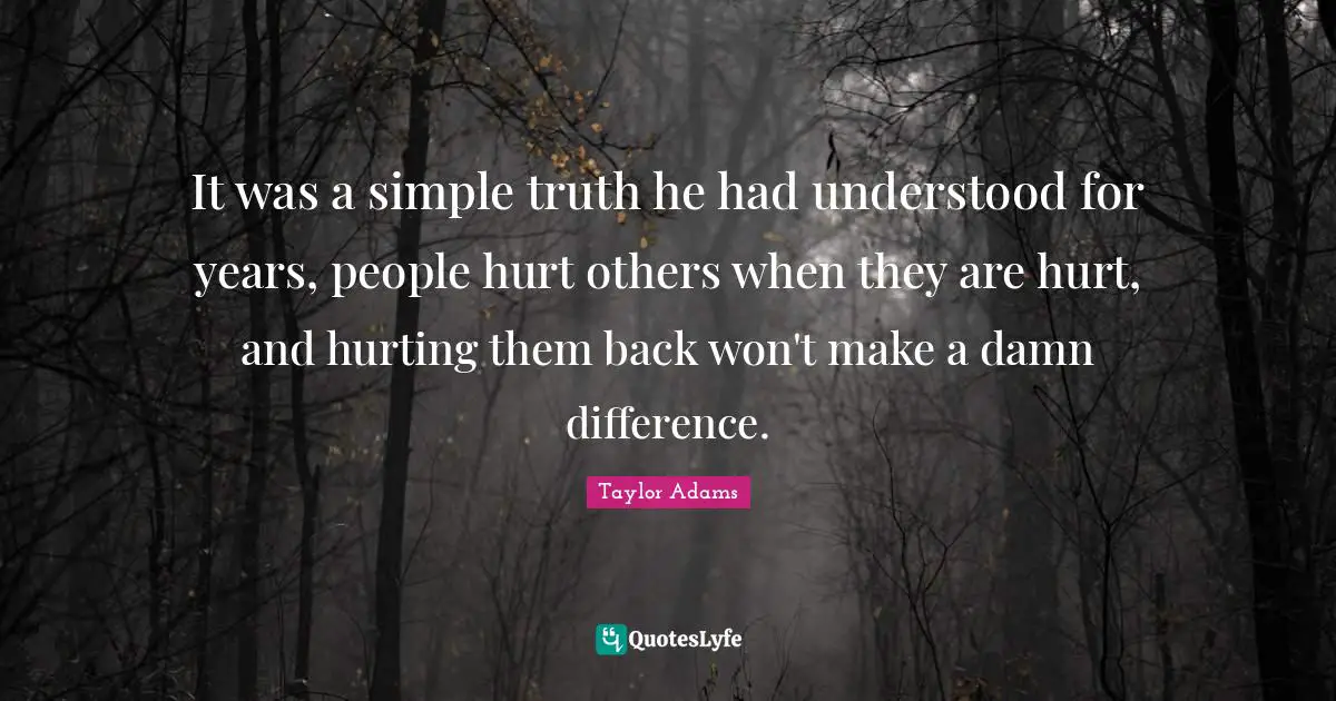 It was a simple truth he had understood for years, people hurt others when they are hurt, and hurting them back won't make a damn difference.