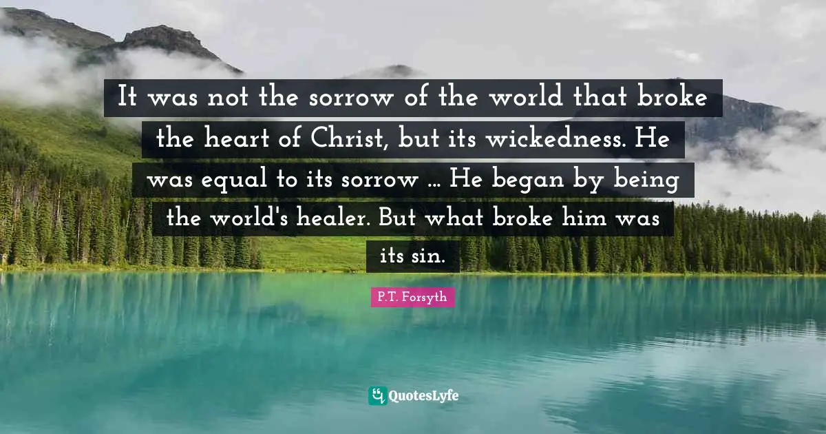 It was not the sorrow of the world that broke the heart of Christ, but its wickedness. He was equal to its sorrow ... He began by being the world's healer. But what broke him was its sin.