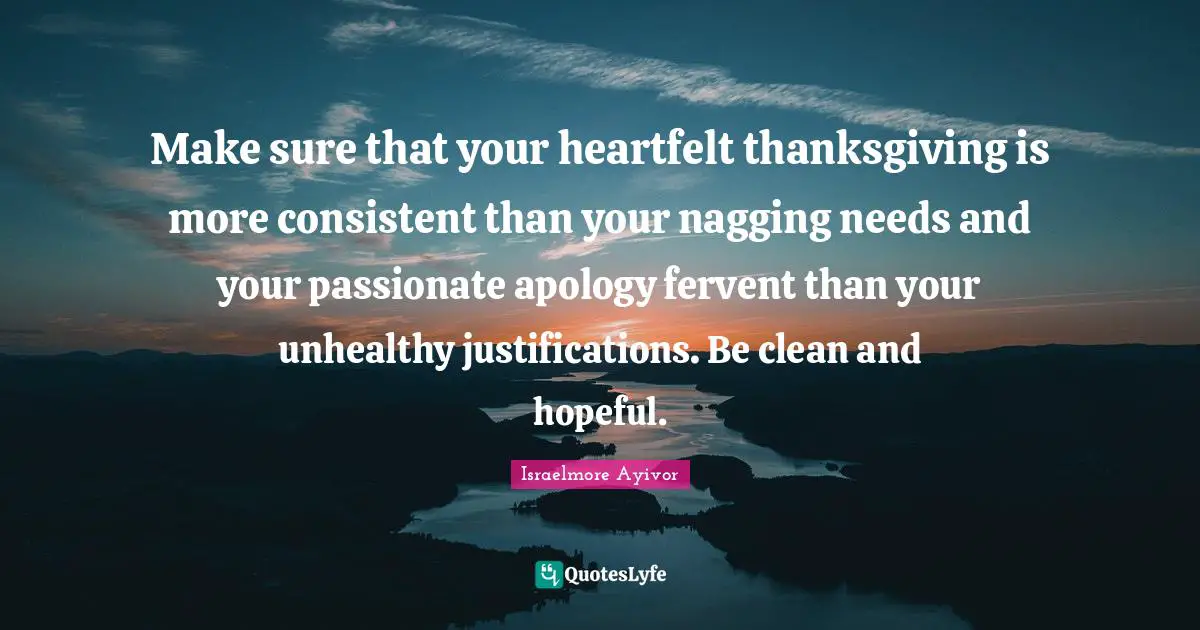 Make sure that your heartfelt thanksgiving is more consistent than your nagging needs and your passionate apology fervent than your unhealthy justifications. Be clean and hopeful.