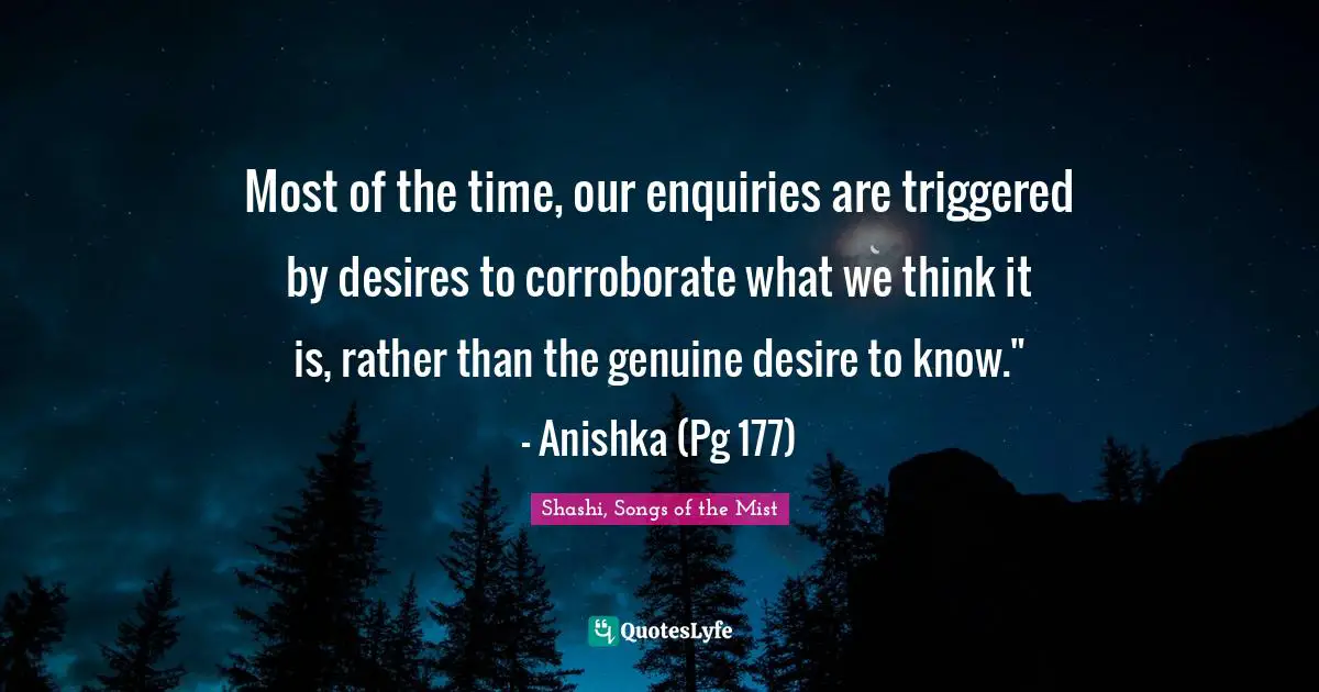 Most of the time, our enquiries are triggered by desires to corroborate what we think it is, rather than the genuine desire to know." - Anishka (Pg 177)