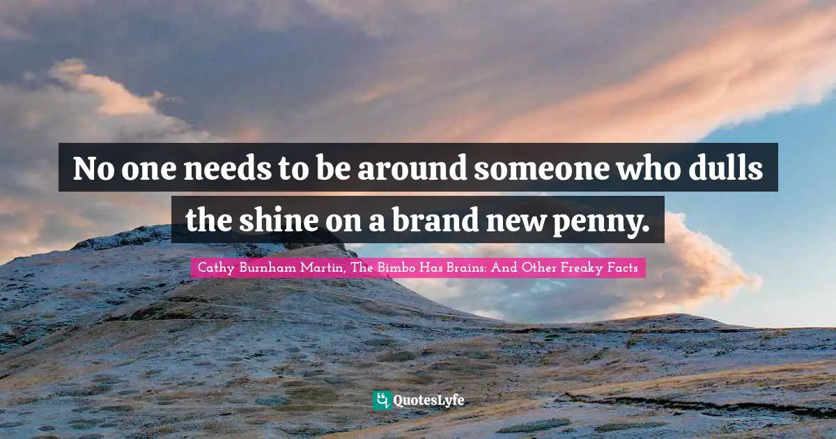 No one needs to be around someone who dulls the shine on a brand new penny.