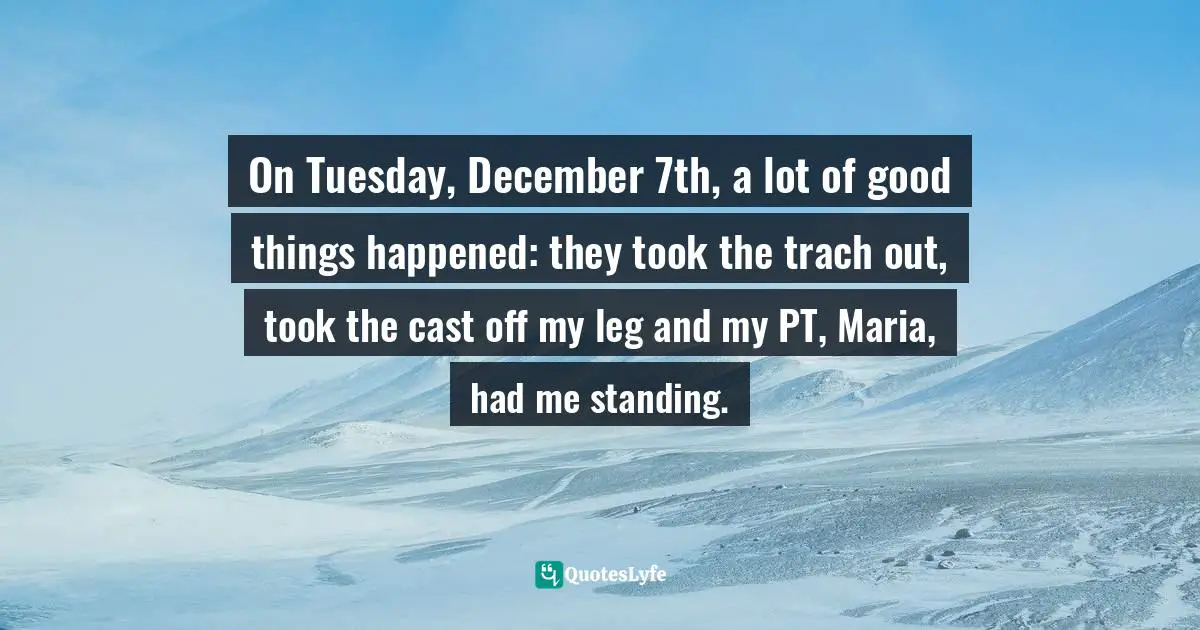 On Tuesday, December 7th, a lot of good things happened: they took the trach out, took the cast off my leg and my PT, Maria, had me standing.