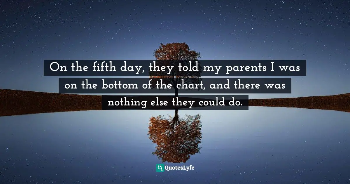On the fifth day, they told my parents I was on the bottom of the chart, and there was nothing else they could do.
