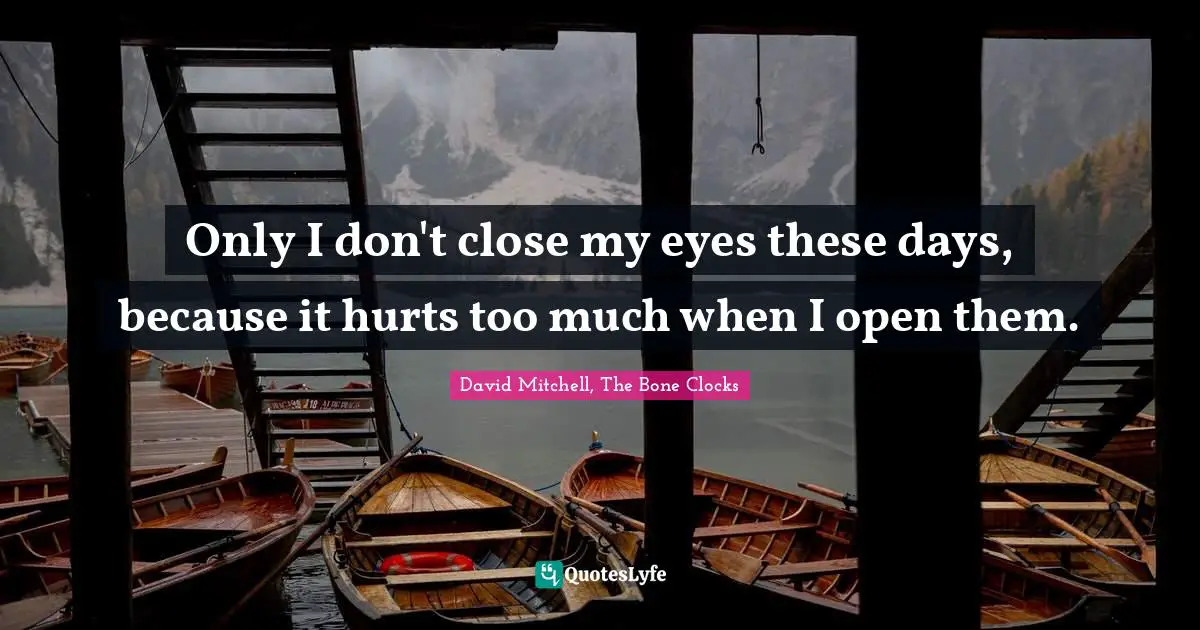 Only I don't close my eyes these days, because it hurts too much when I open them.