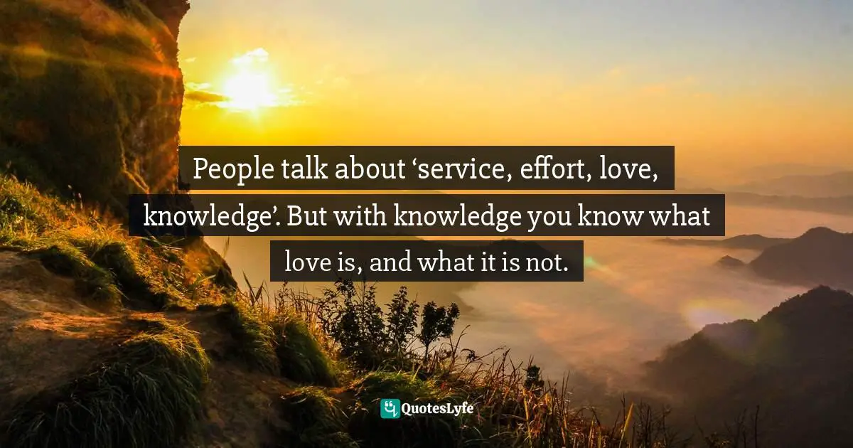 People talk about ‘service, effort, love, knowledge’. But with knowledge you know what love is, and what it is not.