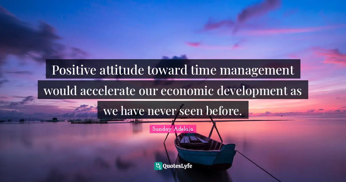 Positive attitude toward time management would accelerate our economic development as we have never seen before.