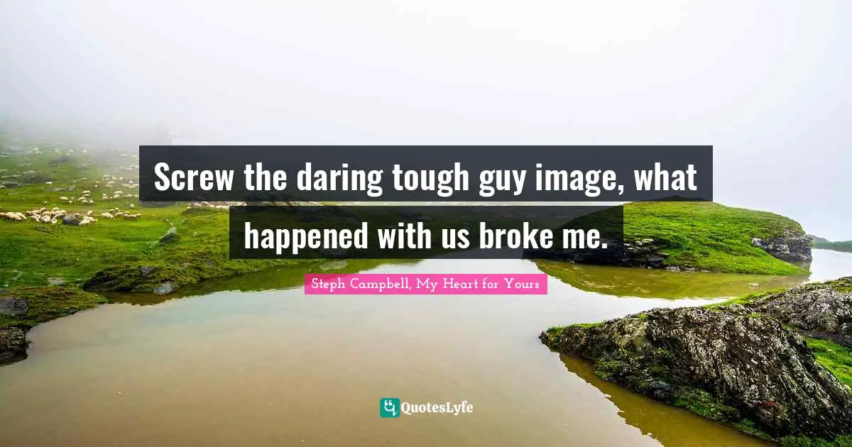 Screw the daring tough guy image, what happened with us broke me.