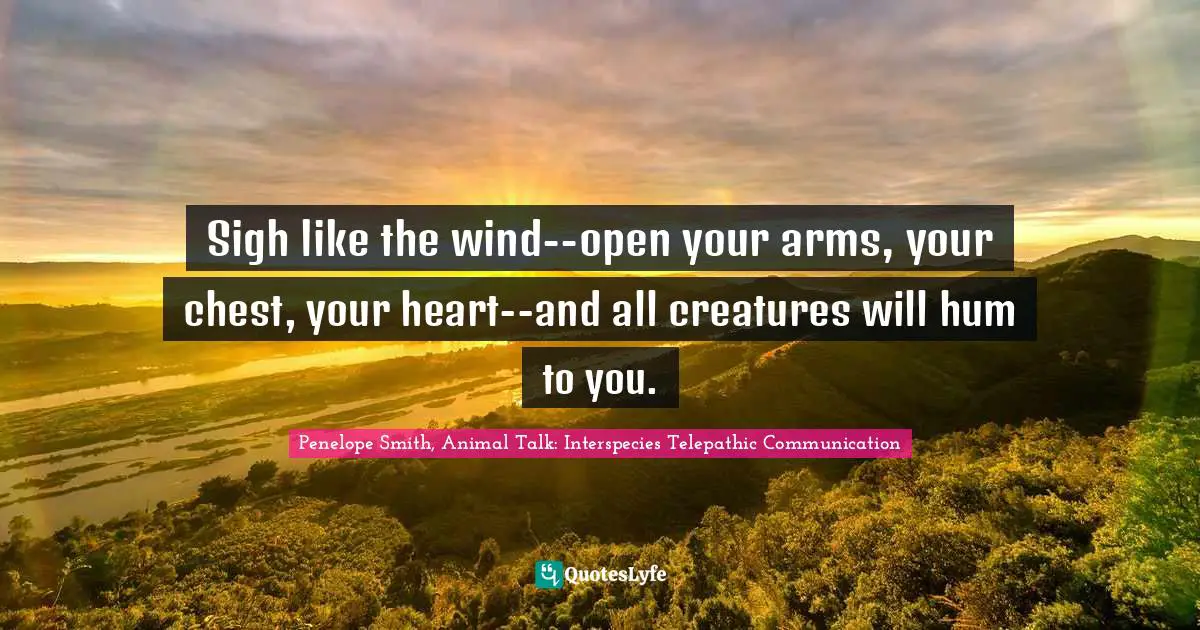Sigh like the wind--open your arms, your chest, your heart--and all creatures will hum to you.