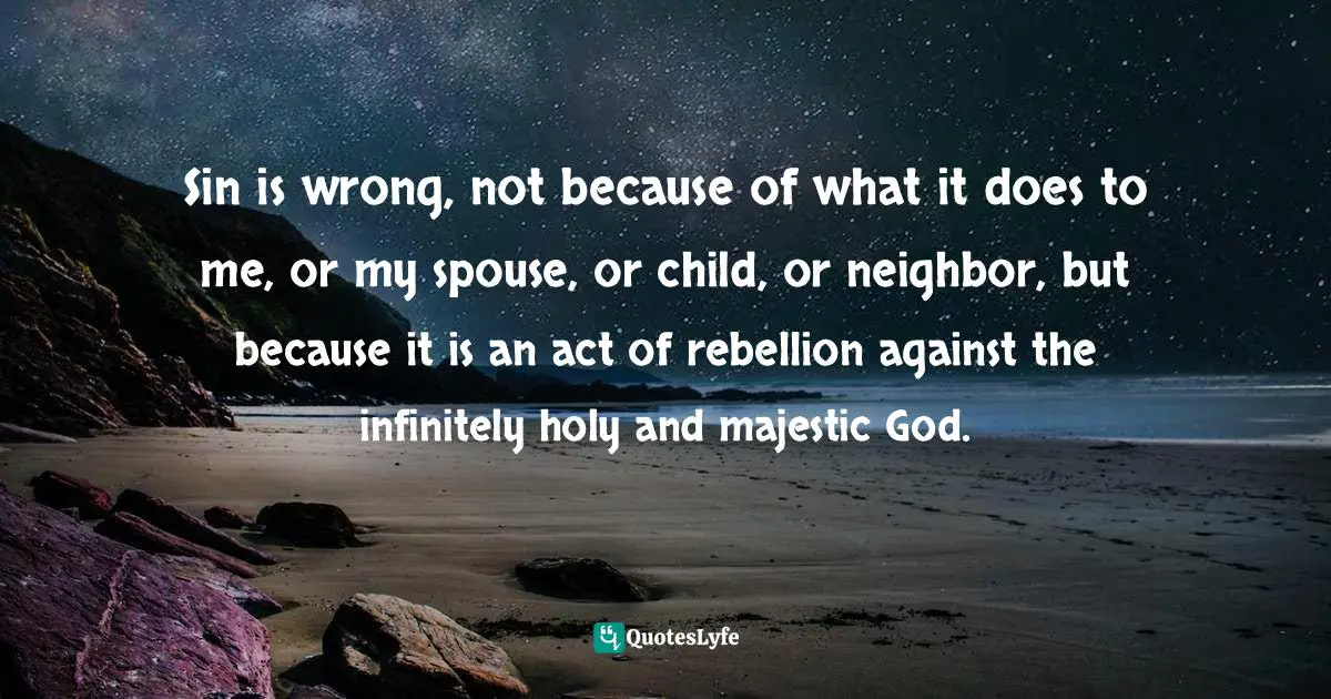 Sin is wrong, not because of what it does to me, or my spouse, or child, or neighbor, but because it is an act of rebellion against the infinitely holy and majestic God.