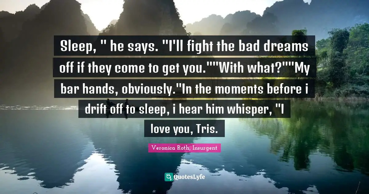 Sleep, " he says. "I'll fight the bad dreams off if they come to get you.""With what?""My bar hands, obviously."In the moments before i drift off to sleep, i hear him whisper, "I love you, Tris.