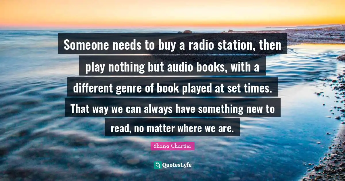 Shana Chartier Quotes: "Someone needs to buy a radio station, then play nothing but audio books, with a different genre of book played at set times. That way we can always have something new to read, no matter where we are."