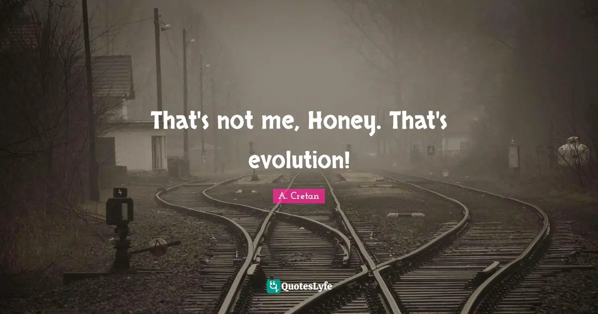 That's not me, Honey. That's evolution!