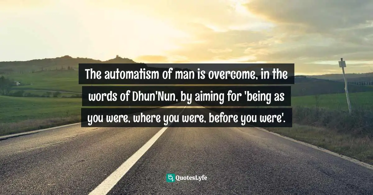 The automatism of man is overcome, in the words of Dhun'Nun, by aiming for 'being as you were, where you were, before you were'.