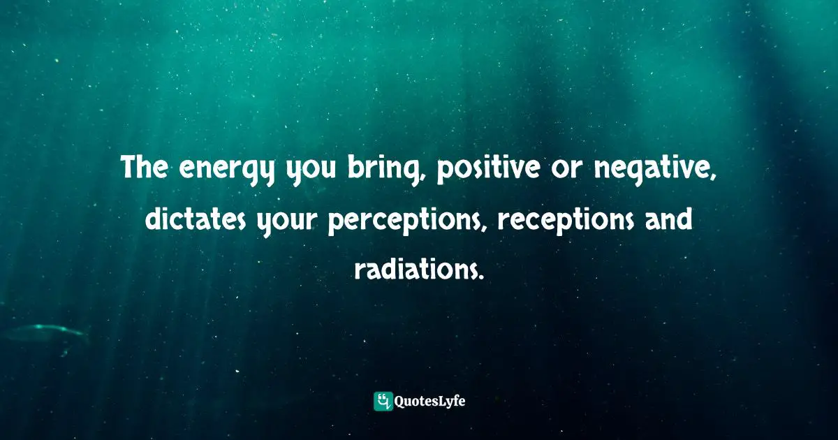 The energy you bring, positive or negative, dictates your perceptions, receptions and radiations.