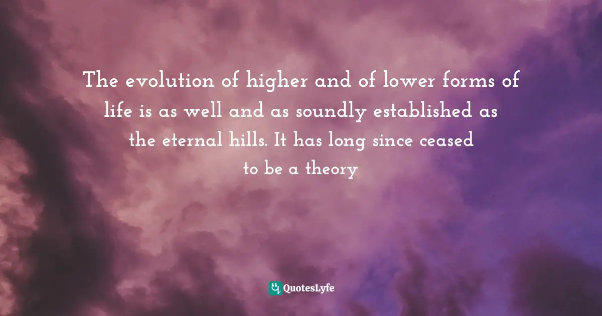 It Is Universal. Quotes: "The evolution of higher and of lower forms of life is as well and as soundly established as the eternal hills. It has long since ceased to be a theory"