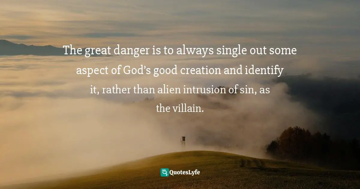 Timothy J. Keller Quotes: "The great danger is to always single out some aspect of God’s good creation and identify it, rather than alien intrusion of sin, as the villain."
