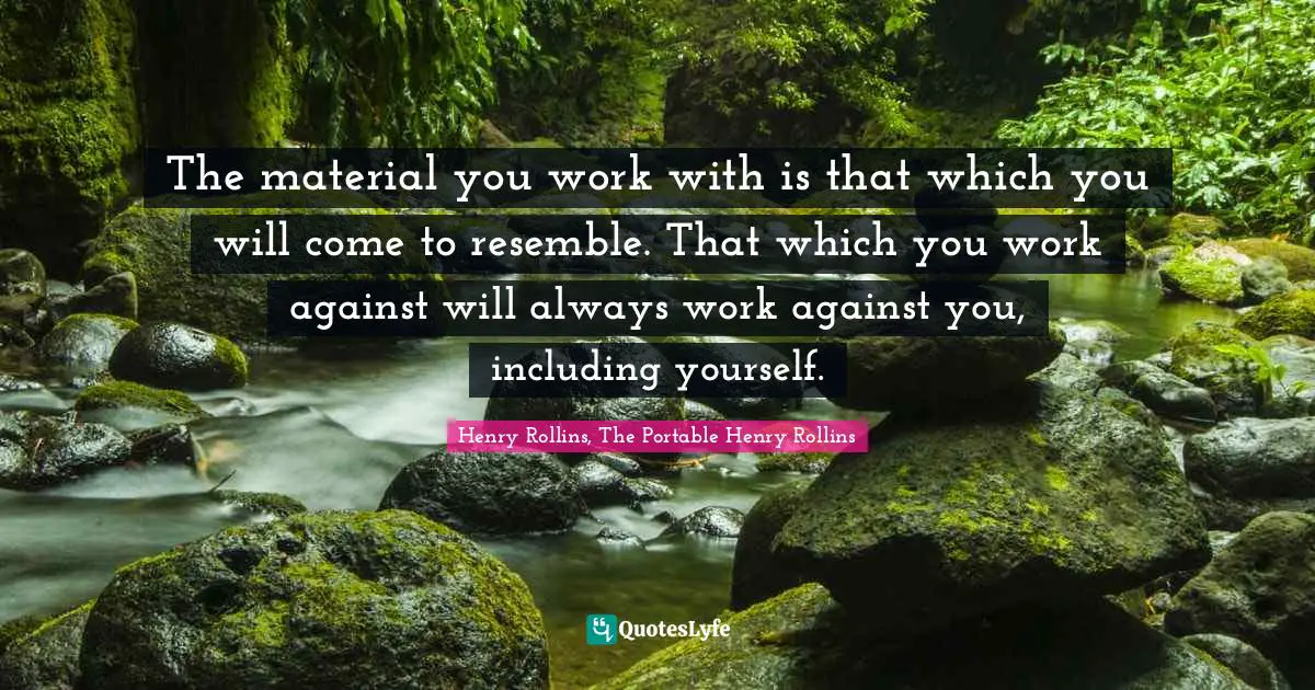 The material you work with is that which you will come to resemble. That which you work against will always work against you, including yourself.